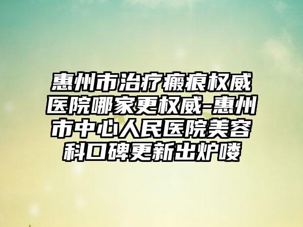 惠州市治疗瘢痕权威医院哪家更权威-惠州市中心人民医院美容科口碑更新出炉喽