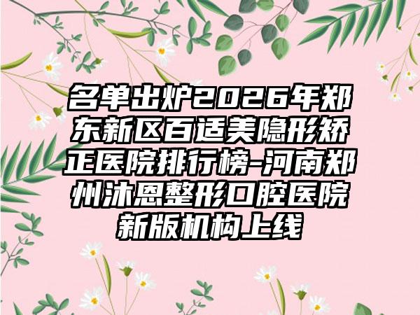 名单出炉2026年郑东新区百适美隐形矫正医院排行榜-河南郑州沐恩整形口腔医院新版机构上线