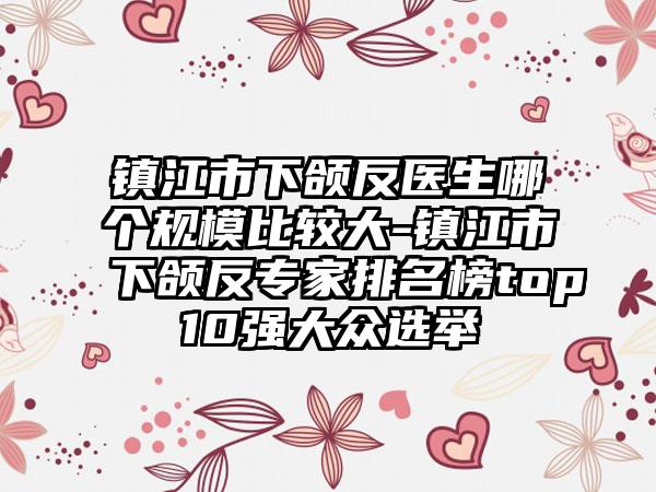 镇江市下颌反医生哪个规模比较大-镇江市下颌反专家排名榜top10强大众选举