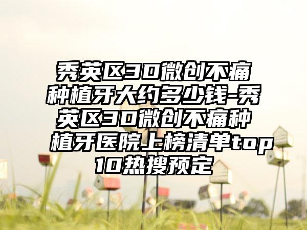 秀英区3D微创不痛种植牙大约多少钱-秀英区3D微创不痛种植牙医院上榜清单top10热搜预定