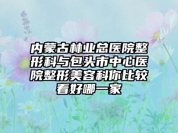 内蒙古林业总医院整形科与包头市中心医院整形美容科你比较看好哪一家