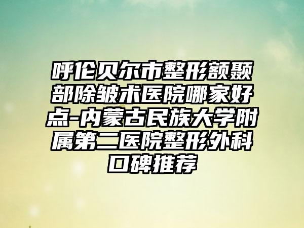 呼伦贝尔市整形额颞部除皱术医院哪家好点-内蒙古民族大学附属第二医院整形外科口碑推荐