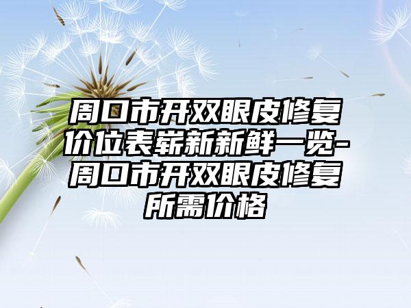 周口市开双眼皮修复价位表崭新新鲜一览-周口市开双眼皮修复所需价格