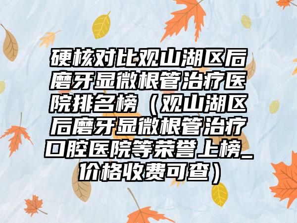 硬核对比观山湖区后磨牙显微根管治疗医院排名榜（观山湖区后磨牙显微根管治疗口腔医院等荣誉上榜_价格收费可查）