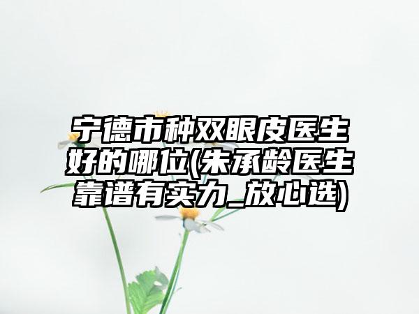 宁德市种双眼皮医生好的哪位(朱承龄医生靠谱有实力_放心选)