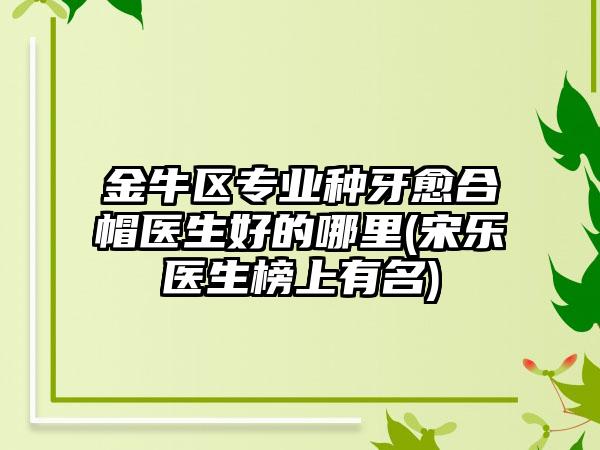 金牛区专业种牙愈合帽医生好的哪里(宋乐医生榜上有名)