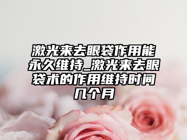 激光来去眼袋作用能永久维持_激光来去眼袋术的作用维持时间几个月