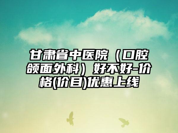 甘肃省中医院（口腔颌面外科）好不好-价格(价目)优惠上线