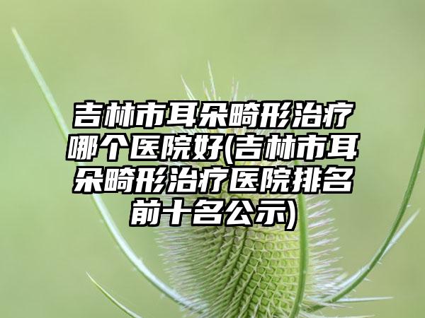 吉林市耳朵畸形治疗哪个医院好(吉林市耳朵畸形治疗医院排名前十名公示)