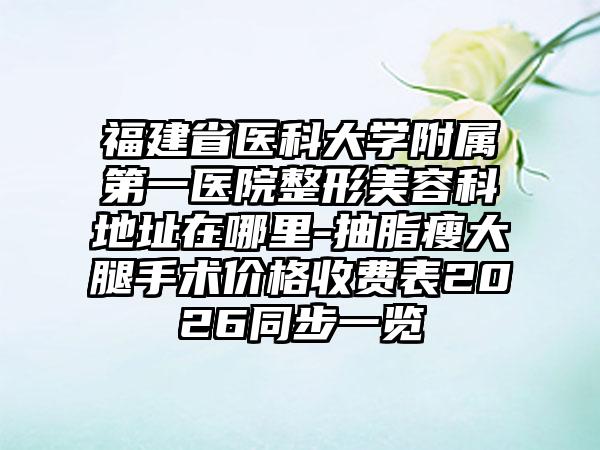 福建省医科大学附属第一医院整形美容科地址在哪里-抽脂瘦大腿手术价格收费表2026同步一览