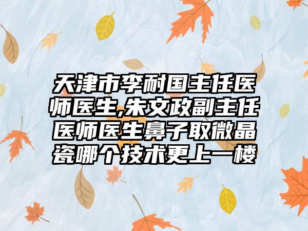 天津市李耐国主任医师医生,朱文政副主任医师医生鼻子取微晶瓷哪个技术更上一楼