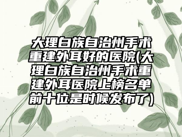 大理白族自治州手术重建外耳好的医院(大理白族自治州手术重建外耳医院上榜名单前十位是时候发布了)