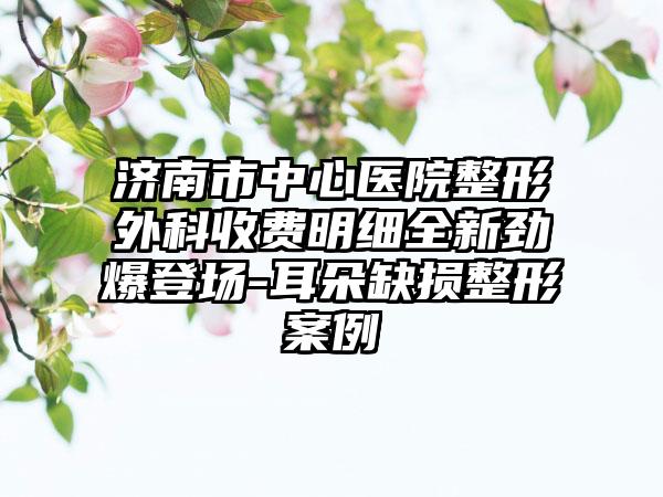 济南市中心医院整形外科收费明细全新劲爆登场-耳朵缺损整形案例