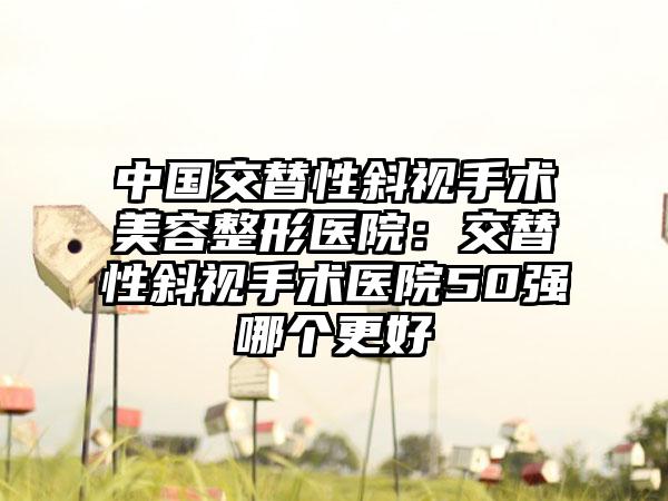 中国交替性斜视手术美容整形医院:交替性斜视手术医院50强哪个更好