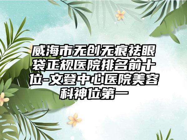 威海市无创无痕祛眼袋正规医院排名前十位-文登中心医院美容科神位第一