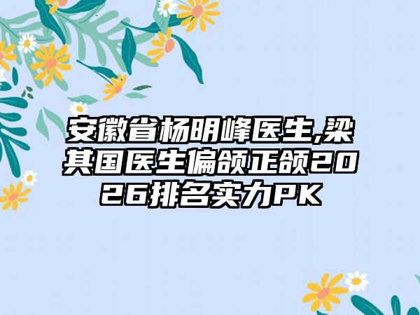 安徽省杨明峰医生,梁其国医生偏颌正颌2026排名实力PK