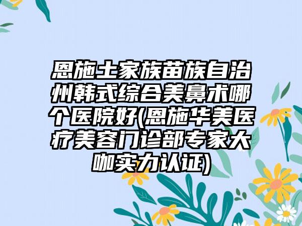 恩施土家族苗族自治州韩式综合美鼻术哪个医院好(恩施华美医疗美容门诊部专家大咖实力认证)