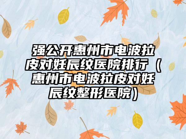强公开惠州市电波拉皮对妊辰纹医院排行(惠州市电波拉皮对妊辰纹整形医院)