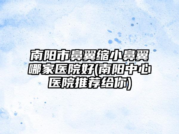 南阳市鼻翼缩小鼻翼哪家医院好(南阳中心医院推荐给你)
