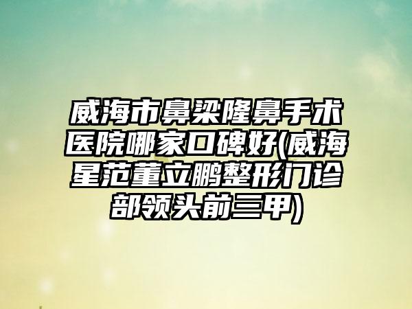 威海市鼻梁隆鼻手术医院哪家口碑好(威海星范董立鹏整形门诊部领头前三甲)