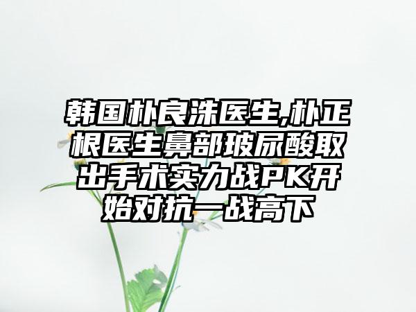 韩国朴良洙医生,朴正根医生鼻部玻尿酸取出手术实力战PK开始对抗一战高下