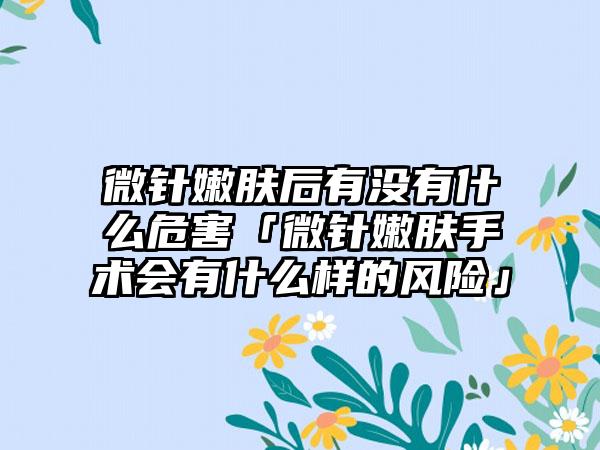 微针嫩肤后有没有什么危害「微针嫩肤手术会有什么样的风险」
