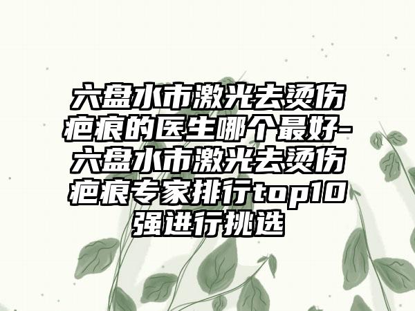 六盘水市激光去烫伤疤痕的医生哪个最好-六盘水市激光去烫伤疤痕专家排行top10强进行挑选