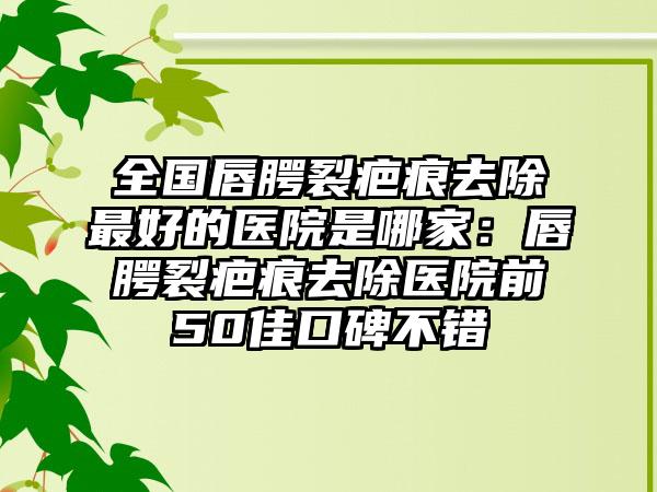 全国唇腭裂疤痕去除最好的医院是哪家：唇腭裂疤痕去除医院前50佳口碑不错
