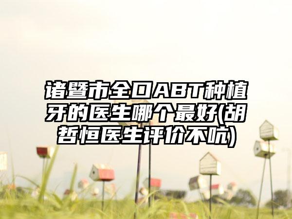 诸暨市全口ABT种植牙的医生哪个最好(胡哲恒医生评价不吭)