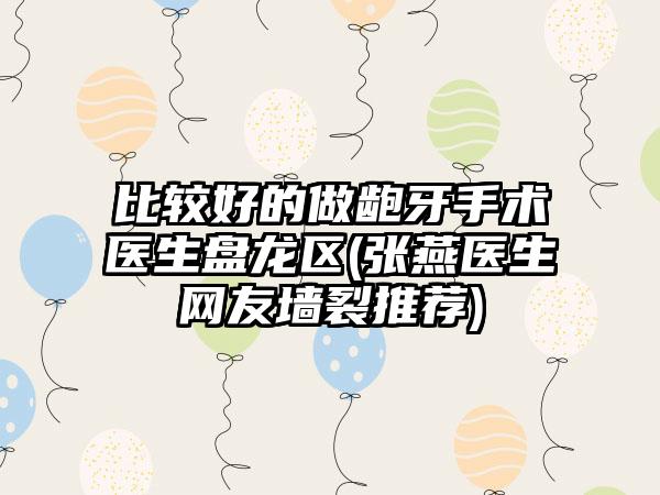 比较好的做龅牙手术医生盘龙区(张燕医生网友墙裂推荐)