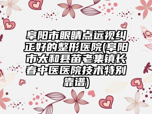 阜阳市眼睛点远视纠正好的整形医院(阜阳市太和县苗老集镇长春中医医院技术特别靠谱)