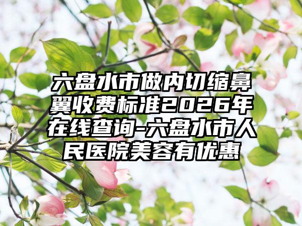 六盘水市做内切缩鼻翼收费标准2026年在线查询-六盘水市人民医院美容有优惠