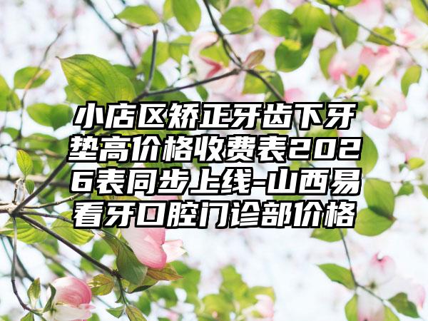 小店区矫正牙齿下牙垫高价格收费表2026表同步上线-山西易看牙口腔门诊部价格