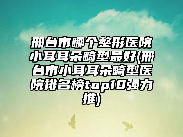 邢台市哪个整形医院小耳耳朵畸型最好(邢台市小耳耳朵畸型医院排名榜top10强力推)