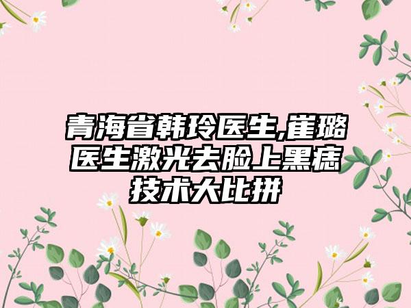 青海省韩玲医生,崔璐医生激光去脸上黑痣技术大比拼
