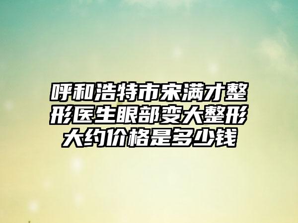 呼和浩特市宋满才整形医生眼部变大整形大约价格是多少钱