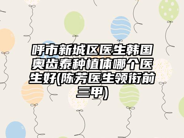 呼市新城区医生韩国奥齿泰种植体哪个医生好(陈芳医生领衔前三甲)
