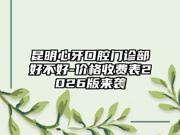 昆明心牙口腔门诊部好不好-价格收费表2026版来袭