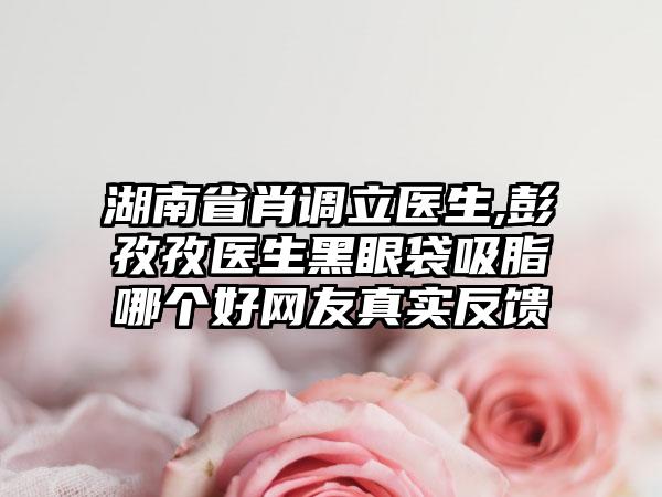 湖南省肖调立医生,彭孜孜医生黑眼袋吸脂哪个好网友真实反馈