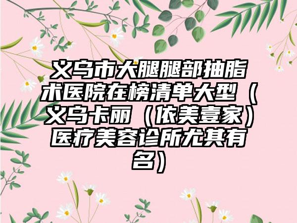 义乌市大腿腿部抽脂术医院在榜清单大型(义乌卡丽(依美壹家)医疗美容诊所尤其有名)