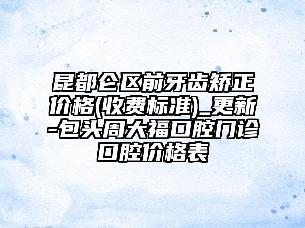 昆都仑区前牙齿矫正价格(收费标准)_更新-包头周大福口腔门诊口腔价格表