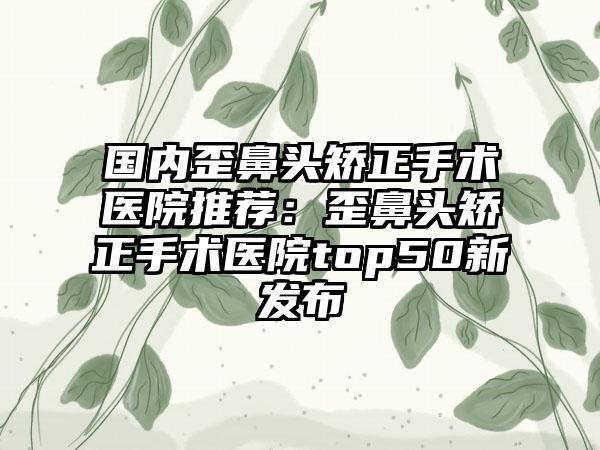 国内歪鼻头矫正手术医院推荐：歪鼻头矫正手术医院top50新发布