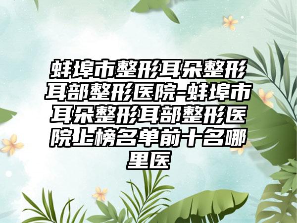蚌埠市整形耳朵整形耳部整形医院-蚌埠市耳朵整形耳部整形医院上榜名单前十名哪里医