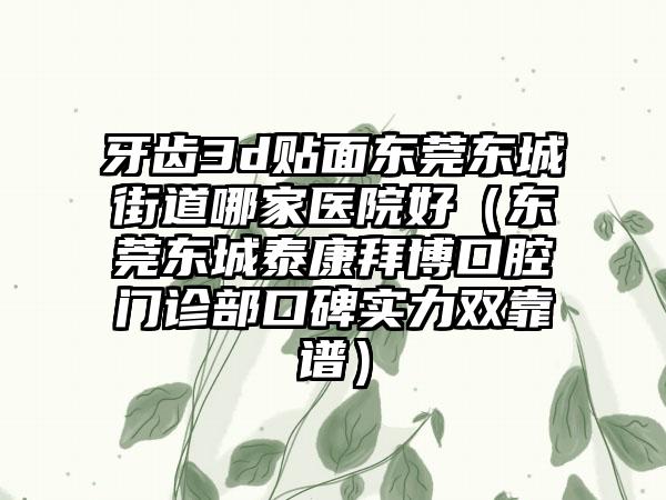 牙齿3d贴面东莞东城街道哪家医院好（东莞东城泰康拜博口腔门诊部口碑实力双靠谱）