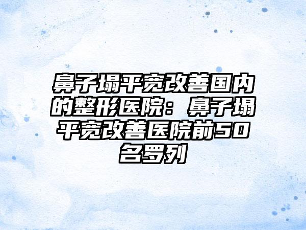 鼻子塌平宽改善国内的整形医院:鼻子塌平宽改善医院前50名罗列