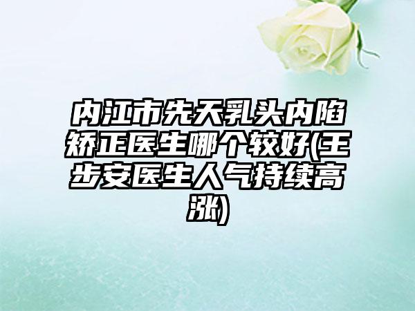 内江市先天乳头内陷矫正医生哪个较好(王步安医生人气持续高涨)