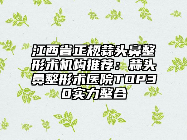 江西省正规蒜头鼻整形术机构推荐:蒜头鼻整形术医院TOP30实力整合