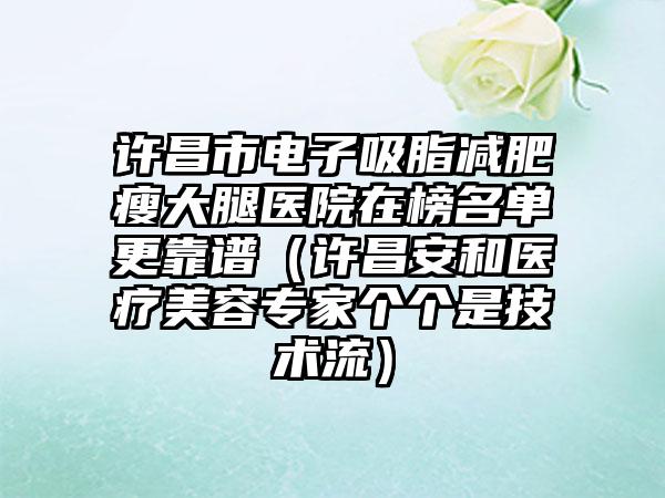 许昌市电子吸脂减肥瘦大腿医院在榜名单更靠谱（许昌安和医疗美容专家个个是技术流）