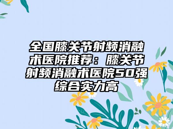 全国膝关节射频消融术医院推荐：膝关节射频消融术医院50强综合实力高