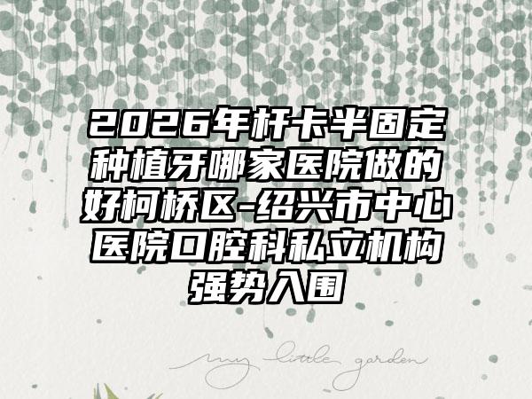 2026年杆卡半固定种植牙哪家医院做的好柯桥区-绍兴市中心医院口腔科私立机构强势入围